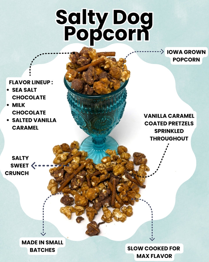 Salty Dog Popcorn is a tasteful blend of salty and sweet with milk chocolate, salted vanilla caramel, and sea salt chocolate. Our popcorn is slow cooked in small batches for max flavor.  